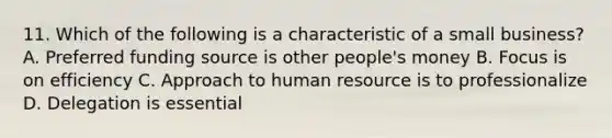 11. Which of the following is a characteristic of a small business? A. Preferred funding source is other people's money B. Focus is on efficiency C. Approach to human resource is to professionalize D. Delegation is essential