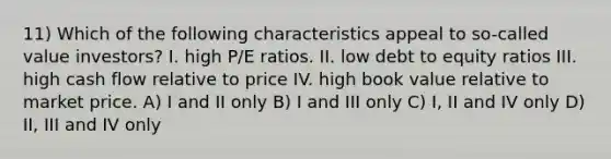 11) Which of the following characteristics appeal to so-called value investors? I. high P/E ratios. II. low debt to equity ratios III. high cash flow relative to price IV. high book value relative to market price. A) I and II only B) I and III only C) I, II and IV only D) II, III and IV only