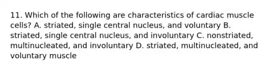 11. Which of the following are characteristics of cardiac muscle cells? A. striated, single central nucleus, and voluntary B. striated, single central nucleus, and involuntary C. nonstriated, multinucleated, and involuntary D. striated, multinucleated, and voluntary muscle