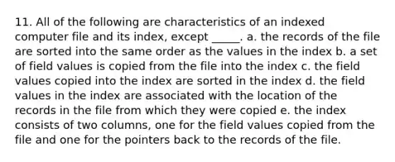 11. All of the following are characteristics of an indexed computer file and its index, except _____. a. the records of the file are sorted into the same order as the values in the index b. a set of field values is copied from the file into the index c. the field values copied into the index are sorted in the index d. the field values in the index are associated with the location of the records in the file from which they were copied e. the index consists of two columns, one for the field values copied from the file and one for the pointers back to the records of the file.