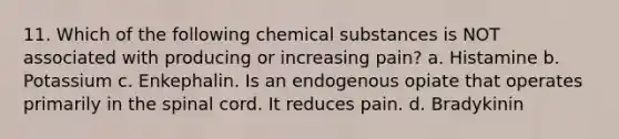 11. Which of the following chemical substances is NOT associated with producing or increasing pain? a. Histamine b. Potassium c. Enkephalin. Is an endogenous opiate that operates primarily in the spinal cord. It reduces pain. d. Bradykinin