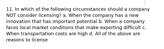 11. In which of the following circumstances should a company NOT consider licensing? a. When the company has a new innovation that has important potential b. When a company faces local market conditions that make exporting difficult c. When transportation costs are high d. All of the above are reasons to license