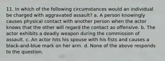 11. In which of the following circumstances would an individual be charged with aggravated assault? a. A person knowingly causes physical contact with another person when the actor knows that the other will regard the contact as offensive. b. The actor exhibits a deadly weapon during the commission of assault. c. An actor hits his spouse with his fists and causes a black-and-blue mark on her arm. d. None of the above responds to the question.