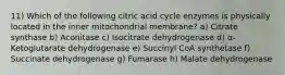 11) Which of the following citric acid cycle enzymes is physically located in the inner mitochondrial membrane? a) Citrate synthase b) Aconitase c) Isocitrate dehydrogenase d) ⍺-Ketoglutarate dehydrogenase e) Succinyl CoA synthetase f) Succinate dehydrogenase g) Fumarase h) Malate dehydrogenase