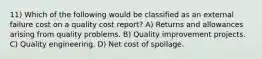 11) Which of the following would be classified as an external failure cost on a quality cost report? A) Returns and allowances arising from quality problems. B) Quality improvement projects. C) Quality engineering. D) Net cost of spoilage.