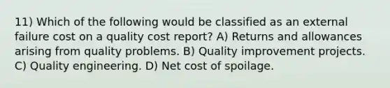 11) Which of the following would be classified as an external failure cost on a quality cost report? A) Returns and allowances arising from quality problems. B) Quality improvement projects. C) Quality engineering. D) Net cost of spoilage.