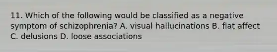 11. Which of the following would be classified as a negative symptom of schizophrenia? A. visual hallucinations B. flat affect C. delusions D. loose associations