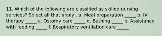 11. Which of the following are classified as skilled nursing services? Select all that apply . a. Meal preparation _____ b. IV therapy _____ c. Ostomy care _____ d. Bathing _____ e. Assistance with feeding _____ f. Respiratory ventilation care _____