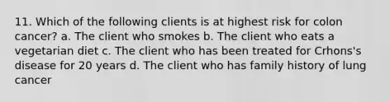 11. Which of the following clients is at highest risk for colon cancer? a. The client who smokes b. The client who eats a vegetarian diet c. The client who has been treated for Crhons's disease for 20 years d. The client who has family history of lung cancer