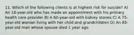 11. Which of the following clients is at highest risk for suicide? A) An 18-year-old who has made an appointment with his primary health care provider B) A 60-year-old with kidney stones C) A 75-year-old woman living with her child and grandchildren D) An 85-year-old man whose spouse died 1 year ago