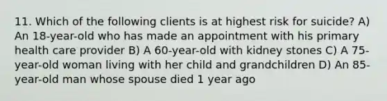 11. Which of the following clients is at highest risk for suicide? A) An 18-year-old who has made an appointment with his primary health care provider B) A 60-year-old with kidney stones C) A 75-year-old woman living with her child and grandchildren D) An 85-year-old man whose spouse died 1 year ago