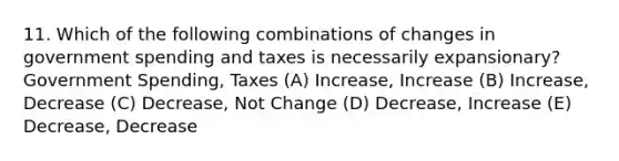 11. Which of the following combinations of changes in government spending and taxes is necessarily expansionary? Government Spending, Taxes (A) Increase, Increase (B) Increase, Decrease (C) Decrease, Not Change (D) Decrease, Increase (E) Decrease, Decrease