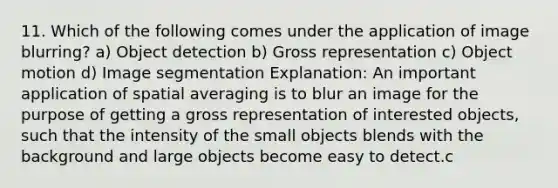 11. Which of the following comes under the application of image blurring? a) Object detection b) Gross representation c) Object motion d) Image segmentation Explanation: An important application of spatial averaging is to blur an image for the purpose of getting a gross representation of interested objects, such that the intensity of the small objects blends with the background and large objects become easy to detect.c