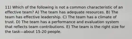 11) Which of the following is not a common characteristic of an effective team? A) The team has adequate resources. B) The team has effective leadership. C) The team has a climate of trust. D) The team has a performance and evaluation system that reflects team contributions. E) The team is the right size for the task—about 15-20 people.