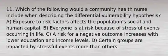 11. Which of the following would a community health nurse include when describing the differential vulnerability hypothesis? A) Exposure to risk factors affects the population's social and human capital. B) Everyone is at risk because of stressful events occurring in life. C) A risk for a negative outcome increases with lower education and income levels. D) Certain groups are impacted by stressful events more than others.