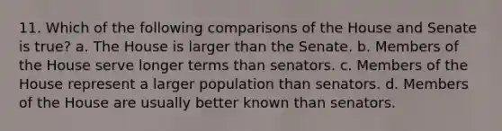 11. Which of the following comparisons of the House and Senate is true? a. The House is larger than the Senate. b. Members of the House serve longer terms than senators. c. Members of the House represent a larger population than senators. d. Members of the House are usually better known than senators.