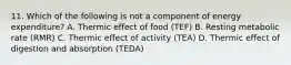 11. Which of the following is not a component of energy expenditure? A. Thermic effect of food (TEF) B. Resting metabolic rate (RMR) C. Thermic effect of activity (TEA) D. Thermic effect of digestion and absorption (TEDA)