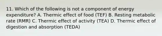 11. Which of the following is not a component of energy expenditure? A. Thermic effect of food (TEF) B. Resting metabolic rate (RMR) C. Thermic effect of activity (TEA) D. Thermic effect of digestion and absorption (TEDA)