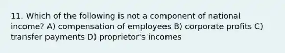 11. Which of the following is not a component of national income? A) compensation of employees B) corporate profits C) transfer payments D) proprietor's incomes