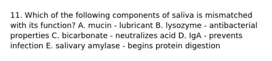 11. Which of the following components of saliva is mismatched with its function? A. mucin - lubricant B. lysozyme - antibacterial properties C. bicarbonate - neutralizes acid D. IgA - prevents infection E. salivary amylase - begins protein digestion