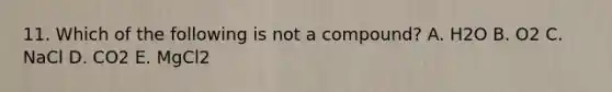 11. Which of the following is not a compound? A. H2O B. O2 C. NaCl D. CO2 E. MgCl2