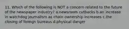 11. Which of the following is NOT a concern related to the future of the newspaper industry? a.newsroom cutbacks b.an increase in watchdog journalism as chain ownership increases c.the closing of foreign bureaus d.physical danger