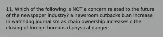 11. Which of the following is NOT a concern related to the future of the newspaper industry? a.newsroom cutbacks b.an increase in watchdog journalism as chain ownership increases c.the closing of foreign bureaus d.physical danger