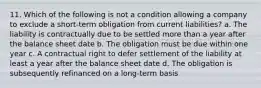 11. Which of the following is not a condition allowing a company to exclude a short-term obligation from current liabilities? a. The liability is contractually due to be settled more than a year after the balance sheet date b. The obligation must be due within one year c. A contractual right to defer settlement of the liability at least a year after the balance sheet date d. The obligation is subsequently refinanced on a long-term basis