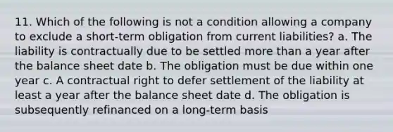 11. Which of the following is not a condition allowing a company to exclude a short-term obligation from current liabilities? a. The liability is contractually due to be settled more than a year after the balance sheet date b. The obligation must be due within one year c. A contractual right to defer settlement of the liability at least a year after the balance sheet date d. The obligation is subsequently refinanced on a long-term basis