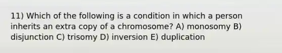 11) Which of the following is a condition in which a person inherits an extra copy of a chromosome? A) monosomy B) disjunction C) trisomy D) inversion E) duplication