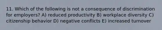 11. Which of the following is not a consequence of discrimination for employers? A) reduced productivity B) workplace diversity C) citizenship behavior D) negative conflicts E) increased turnover