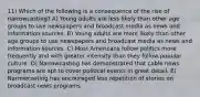 11) Which of the following is a consequence of the rise of narrowcasting? A) Young adults are less likely than other age groups to use newspapers and broadcast media as news and information sources. B) Young adults are more likely than other age groups to use newspapers and broadcast media as news and information sources. C) Most Americans follow politics more frequently and with greater intensity than they follow popular culture. D) Narrowcasting has demonstrated that cable news programs are apt to cover political events in great detail. E) Narrowcasting has encouraged less repetition of stories on broadcast news programs.