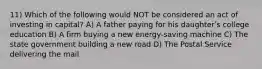 11) Which of the following would NOT be considered an act of investing in capital? A) A father paying for his daughterʹs college education B) A firm buying a new energy-saving machine C) The state government building a new road D) The Postal Service delivering the mail