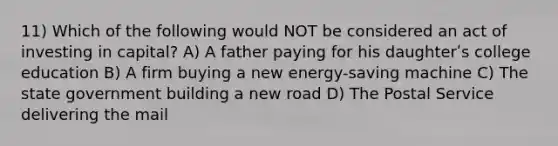 11) Which of the following would NOT be considered an act of investing in capital? A) A father paying for his daughterʹs college education B) A firm buying a new energy-saving machine C) The state government building a new road D) The Postal Service delivering the mail