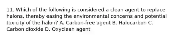 11. Which of the following is considered a clean agent to replace halons, thereby easing the environmental concerns and potential toxicity of the halon? A. Carbon-free agent B. Halocarbon C. Carbon dioxide D. Oxyclean agent