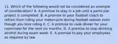 11. Which of the following would not be considered an example of consideration? A. A promise to stay in a job until a particular project is completed. B. A promise to your football coach to refrain from riding your motorcycle during football season even though you love riding it. C. A promise to cook dinner for your roommate for the next six months. D. A promise to stop drinking alcohol during exam week. E. A promise to pay your employees as required by law.