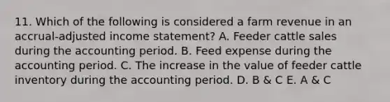 11. Which of the following is considered a farm revenue in an accrual-adjusted <a href='https://www.questionai.com/knowledge/kCPMsnOwdm-income-statement' class='anchor-knowledge'>income statement</a>? A. Feeder cattle sales during the accounting period. B. Feed expense during the accounting period. C. The increase in the value of feeder cattle inventory during the accounting period. D. B & C E. A & C