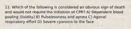 11. Which of the following is considered an obvious sign of death and would not require the initiation of CPR? A) Dependent blood pooling (lividity) B) Pulselessness and apnea C) Agonal respiratory effort D) Severe cyanosis to the face