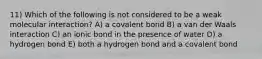 11) Which of the following is not considered to be a weak molecular interaction? A) a covalent bond B) a van der Waals interaction C) an ionic bond in the presence of water D) a hydrogen bond E) both a hydrogen bond and a covalent bond