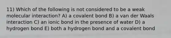 11) Which of the following is not considered to be a weak molecular interaction? A) a covalent bond B) a van der Waals interaction C) an ionic bond in the presence of water D) a hydrogen bond E) both a hydrogen bond and a covalent bond