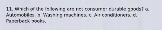 11. Which of the following are not consumer durable goods? a. Automobiles. b. Washing machines. c. Air conditioners. d. Paperback books.