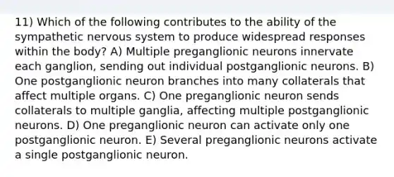 11) Which of the following contributes to the ability of the sympathetic <a href='https://www.questionai.com/knowledge/kThdVqrsqy-nervous-system' class='anchor-knowledge'>nervous system</a> to produce widespread responses within the body? A) Multiple preganglionic neurons innervate each ganglion, sending out individual postganglionic neurons. B) One postganglionic neuron branches into many collaterals that affect multiple organs. C) One preganglionic neuron sends collaterals to multiple ganglia, affecting multiple postganglionic neurons. D) One preganglionic neuron can activate only one postganglionic neuron. E) Several preganglionic neurons activate a single postganglionic neuron.