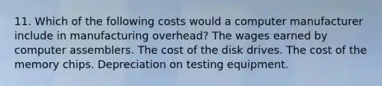 11. Which of the following costs would a computer manufacturer include in manufacturing overhead? The wages earned by computer assemblers. The cost of the disk drives. The cost of the memory chips. Depreciation on testing equipment.