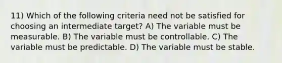 11) Which of the following criteria need not be satisfied for choosing an intermediate target? A) The variable must be measurable. B) The variable must be controllable. C) The variable must be predictable. D) The variable must be stable.