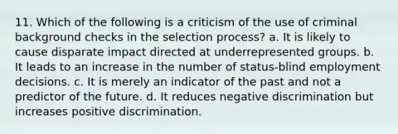 11. Which of the following is a criticism of the use of criminal background checks in the selection process? a. It is likely to cause disparate impact directed at underrepresented groups. b. It leads to an increase in the number of status-blind employment decisions. c. It is merely an indicator of the past and not a predictor of the future. d. It reduces negative discrimination but increases positive discrimination.