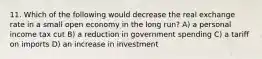 11. Which of the following would decrease the real exchange rate in a small open economy in the long run? A) a personal income tax cut B) a reduction in government spending C) a tariff on imports D) an increase in investment