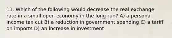 11. Which of the following would decrease the real exchange rate in a small open economy in the long run? A) a personal income tax cut B) a reduction in government spending C) a tariff on imports D) an increase in investment