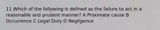 11 Which of the following is defined as the failure to act in a reasonable and prudent manner? A Proximate cause B Occurrence C Legal Duty D Negligence