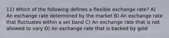 11) Which of the following defines a flexible exchange rate? A) An exchange rate determined by the market B) An exchange rate that fluctuates within a set band C) An exchange rate that is not allowed to vary D) An exchange rate that is backed by gold