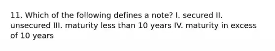 11. Which of the following defines a note? I. secured II. unsecured III. maturity less than 10 years IV. maturity in excess of 10 years